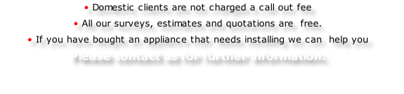 • Domestic clients are not charged a call out fee 
• All our surveys, estimates and quotations are  free.
• If you have bought an appliance that needs installing we can  help you 
Please contact us for further information.

